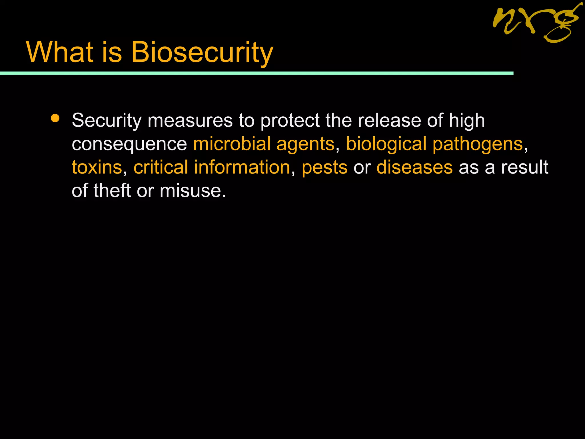 What is Biosecurity
 Security measures to protect the release of high
consequence microbial agents, biological pathogens,
toxins, critical information, pests or diseases as a result
of theft or misuse.
 