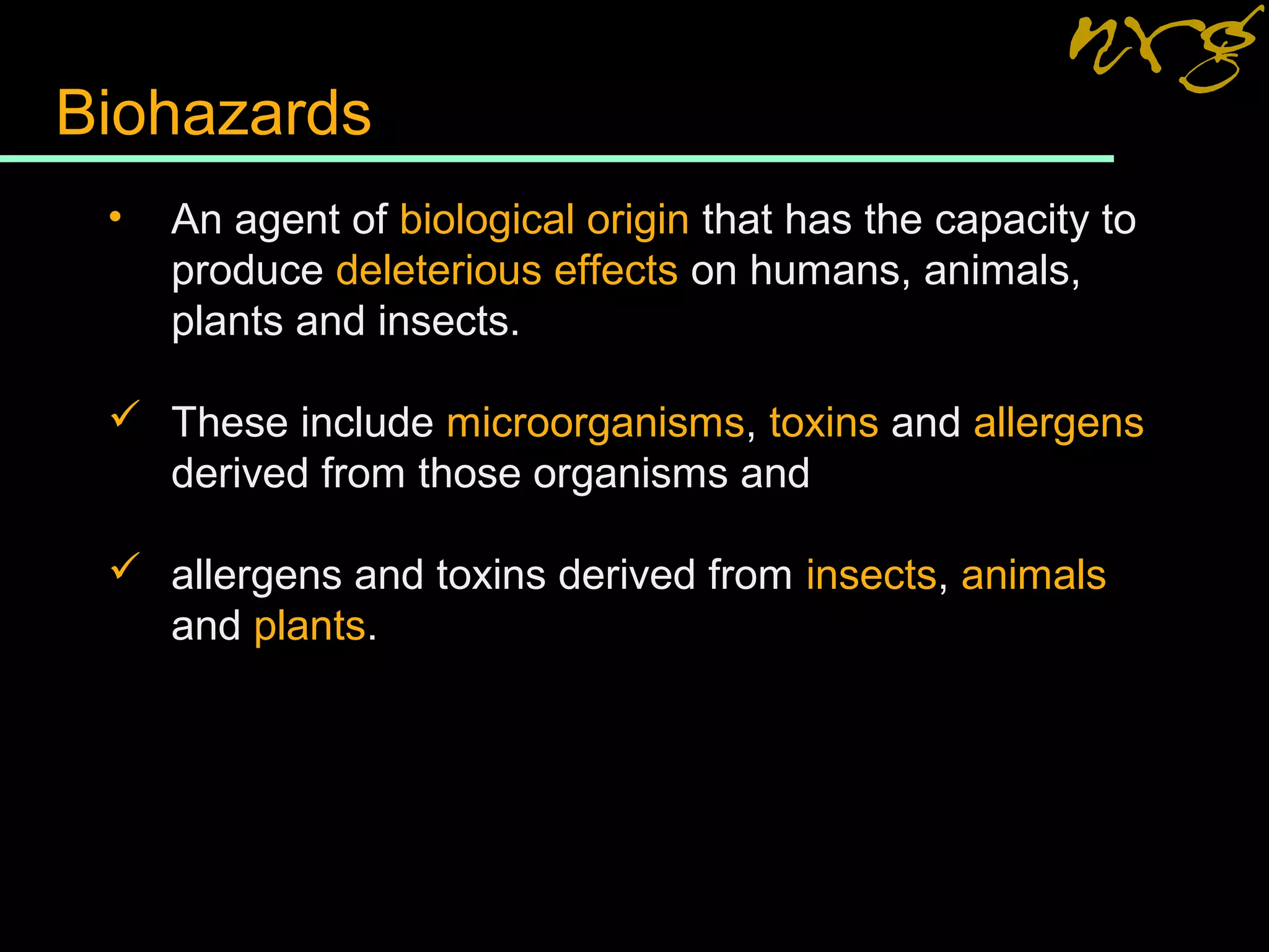 Biohazards
• An agent of biological origin that has the capacity to
produce deleterious effects on humans, animals,
plants and insects.
 These include microorganisms, toxins and allergens
derived from those organisms and
 allergens and toxins derived from insects, animals
and plants.
 
