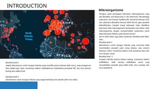 INTRODUCTION
Mengacu pada pembagian kelompok mikroorganisme yang
ada Biosafety and Biosecurity in the Veterinary Microbiology
Laboratory and Animal Facilities-OIE Terrestrial Manual 2012
dan Laboratory Biosafety Manual, WHO 3rd ed, agen penyakit
diklasifikasikan menjadi empat kelompok risiko. Klasifikasi
kelompok risiko mikroorganisme berdasarkan atas faktor risiko
mikroorganisme dengan memperhatikan potensinya untuk
dapat berubah infeksius pada bentuk aerosol
Hal ini telah diatur juga dalam pedoman biosafety level (BSL).
Yaitu
Biosafety level 1,
laboratorium untuk menguji mikroba yang umumnya tidak
menimbulkan penyakit pada orang dewasa, atau potensi
bahanya minim. Contohnya bakteri ecoli penyebab diare dan
virus herpes. Untuk
Biosafety level 2,
menguji mikroba potensi bahaya sedang. Contohnya bakteri
stafilokokus, salah satunya stafilokokus aurius yang
menyebabkan penyakit yang infeksi kulit, virus campak, dan
virus Hepatitis B.
Mikroorganisme
Biosafety level 3
adalah laboratorium untuk menguji mikroba yang memiliki potensi bahaya lebih serius, yang mengancam
jiwa melalui jalur nafas. Contohnya, bakteri mikobakterium tuberkolosis penyebab TBC, dan virus demam
kuning atau yellow fever.
Biosafety level 4
laboratorium untuk menguji mikroba yang sangat berbahaya dan eksotis ialah virus ebola.
 