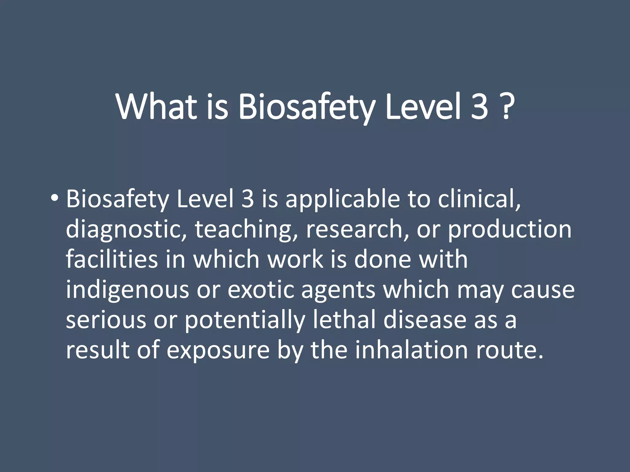 What is Biosafety Level 3 ?
• Biosafety Level 3 is applicable to clinical,
diagnostic, teaching, research, or production
facilities in which work is done with
indigenous or exotic agents which may cause
serious or potentially lethal disease as a
result of exposure by the inhalation route.
 