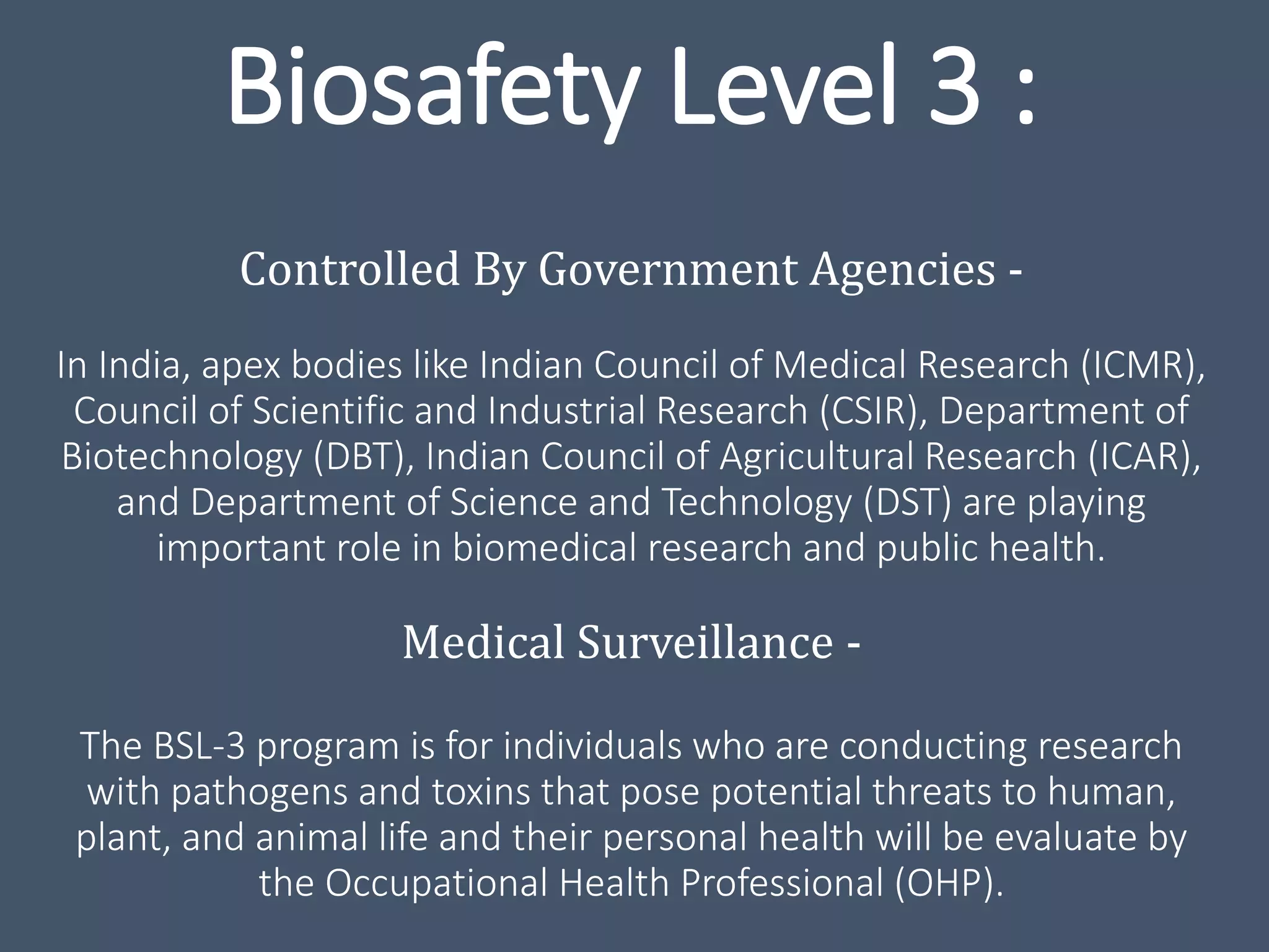 Biosafety Level 3 :
Controlled By Government Agencies -
In India, apex bodies like Indian Council of Medical Research (ICMR),
Council of Scientific and Industrial Research (CSIR), Department of
Biotechnology (DBT), Indian Council of Agricultural Research (ICAR),
and Department of Science and Technology (DST) are playing
important role in biomedical research and public health.
Medical Surveillance -
The BSL-3 program is for individuals who are conducting research
with pathogens and toxins that pose potential threats to human,
plant, and animal life and their personal health will be evaluate by
the Occupational Health Professional (OHP).
 