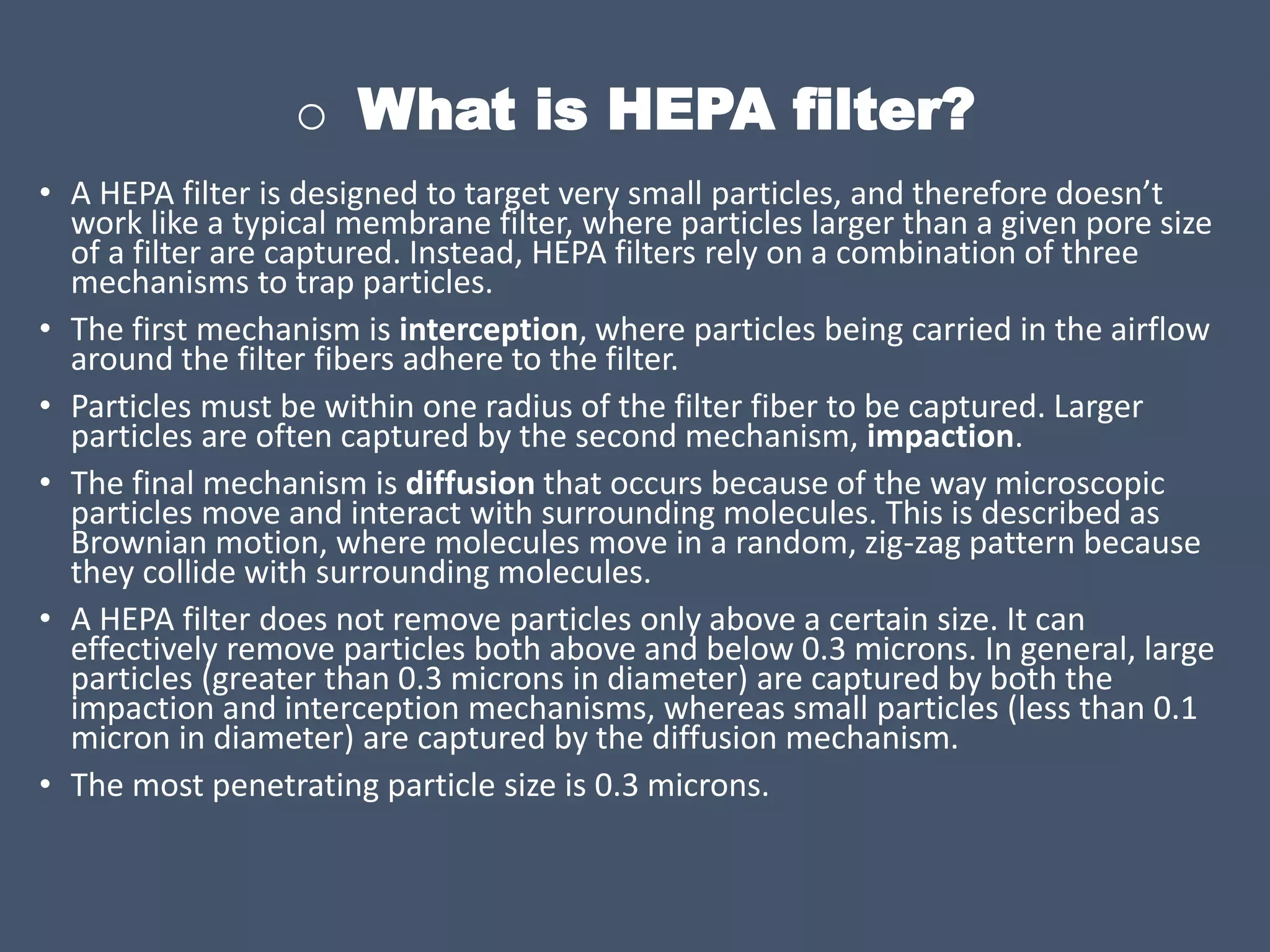 o What is HEPA filter?
• A HEPA filter is designed to target very small particles, and therefore doesn’t
work like a typical membrane filter, where particles larger than a given pore size
of a filter are captured. Instead, HEPA filters rely on a combination of three
mechanisms to trap particles.
• The first mechanism is interception, where particles being carried in the airflow
around the filter fibers adhere to the filter.
• Particles must be within one radius of the filter fiber to be captured. Larger
particles are often captured by the second mechanism, impaction.
• The final mechanism is diffusion that occurs because of the way microscopic
particles move and interact with surrounding molecules. This is described as
Brownian motion, where molecules move in a random, zig-zag pattern because
they collide with surrounding molecules.
• A HEPA filter does not remove particles only above a certain size. It can
effectively remove particles both above and below 0.3 microns. In general, large
particles (greater than 0.3 microns in diameter) are captured by both the
impaction and interception mechanisms, whereas small particles (less than 0.1
micron in diameter) are captured by the diffusion mechanism.
• The most penetrating particle size is 0.3 microns.
 
