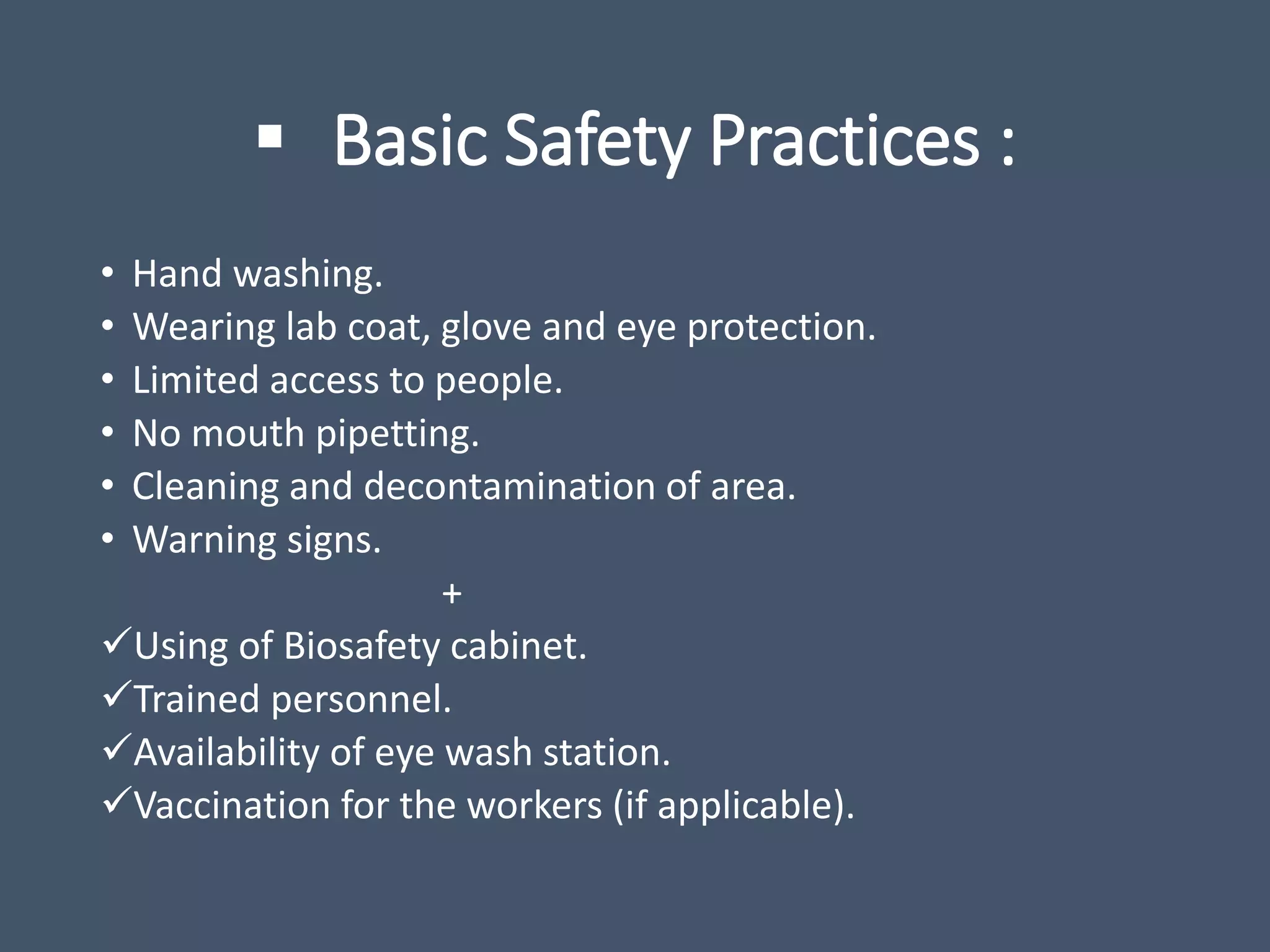  Basic Safety Practices :
• Hand washing.
• Wearing lab coat, glove and eye protection.
• Limited access to people.
• No mouth pipetting.
• Cleaning and decontamination of area.
• Warning signs.
+
Using of Biosafety cabinet.
Trained personnel.
Availability of eye wash station.
Vaccination for the workers (if applicable).
 