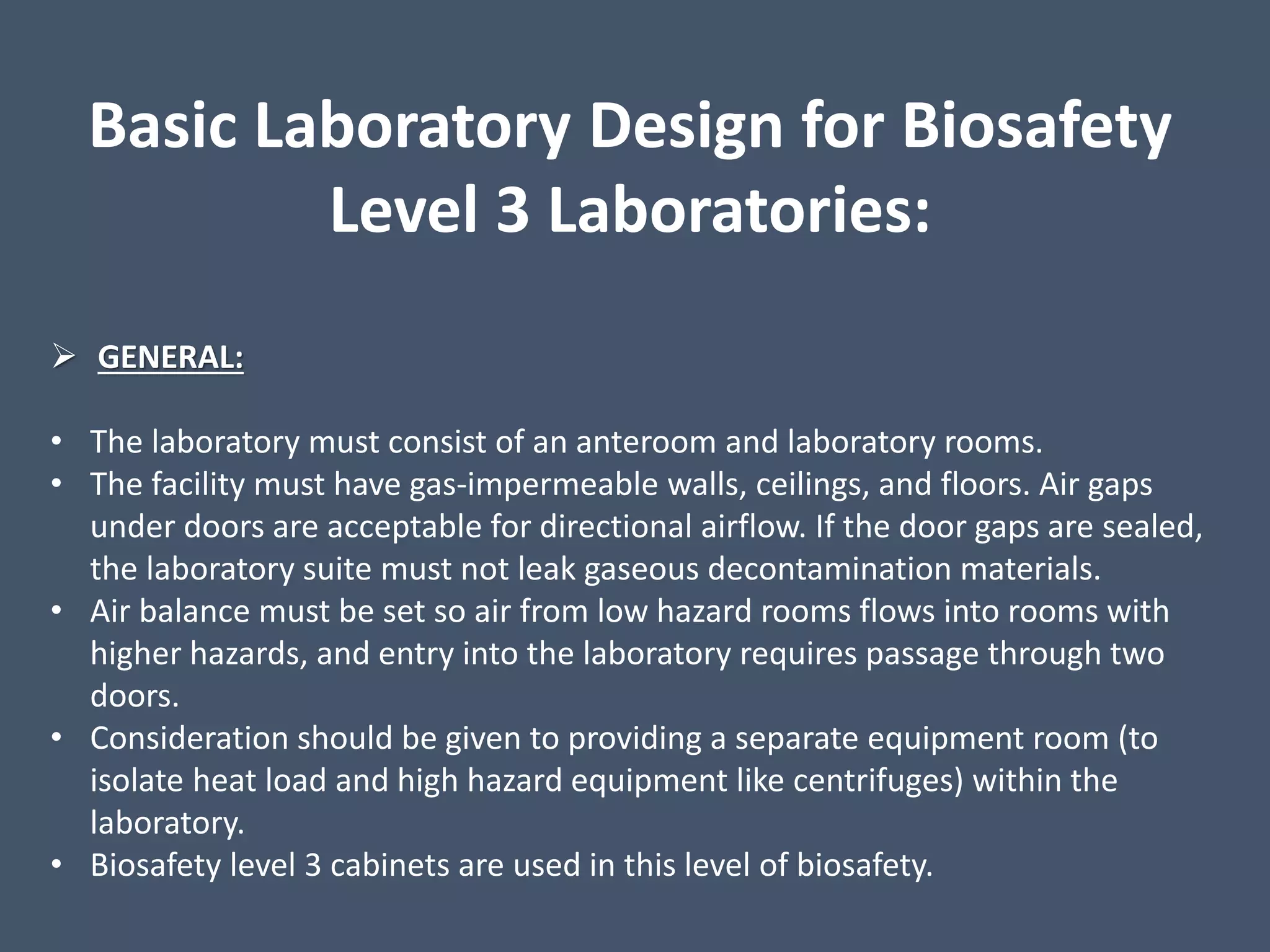 Basic Laboratory Design for Biosafety
Level 3 Laboratories:
 GENERAL:
• The laboratory must consist of an anteroom and laboratory rooms.
• The facility must have gas-impermeable walls, ceilings, and floors. Air gaps
under doors are acceptable for directional airflow. If the door gaps are sealed,
the laboratory suite must not leak gaseous decontamination materials.
• Air balance must be set so air from low hazard rooms flows into rooms with
higher hazards, and entry into the laboratory requires passage through two
doors.
• Consideration should be given to providing a separate equipment room (to
isolate heat load and high hazard equipment like centrifuges) within the
laboratory.
• Biosafety level 3 cabinets are used in this level of biosafety.
 