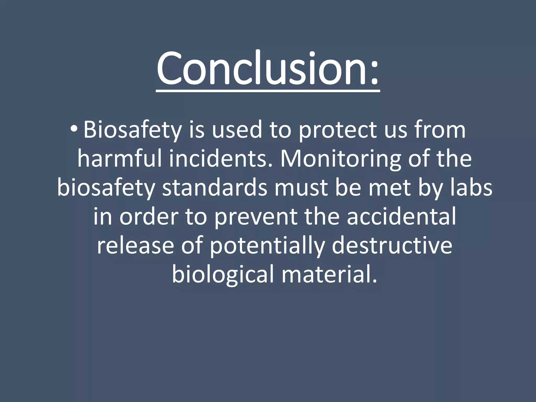 Conclusion:
•Biosafety is used to protect us from
harmful incidents. Monitoring of the
biosafety standards must be met by labs
in order to prevent the accidental
release of potentially destructive
biological material.
 