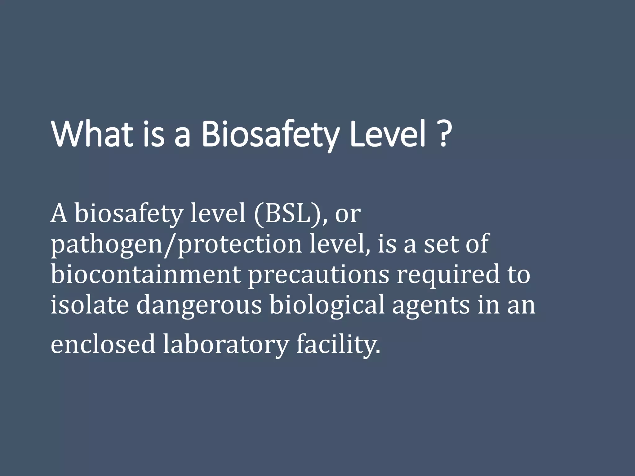 What is a Biosafety Level ?
A biosafety level (BSL), or
pathogen/protection level, is a set of
biocontainment precautions required to
isolate dangerous biological agents in an
enclosed laboratory facility.
 