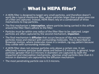 o What is HEPA filter?
• A HEPA filter is designed to target very small particles, and therefore doesn’t
work like a typical membrane filter, where particles larger than a given pore size
of a filter are captured. Instead, HEPA filters rely on a combination of three
mechanisms to trap particles.
• The first mechanism is interception, where particles being carried in the airflow
around the filter fibers adhere to the filter.
• Particles must be within one radius of the filter fiber to be captured. Larger
particles are often captured by the second mechanism, impaction.
• The final mechanism is diffusion that occurs because of the way microscopic
particles move and interact with surrounding molecules. This is described as
Brownian motion, where molecules move in a random, zig-zag pattern because
they collide with surrounding molecules.
• A HEPA filter does not remove particles only above a certain size. It can
effectively remove particles both above and below 0.3 microns. In general, large
particles (greater than 0.3 microns in diameter) are captured by both the
impaction and interception mechanisms, whereas small particles (less than 0.1
micron in diameter) are captured by the diffusion mechanism.
• The most penetrating particle size is 0.3 microns.
 
