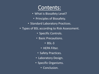 Contents:
• What is Biosafety Level?
• Principles of Biosafety.
• Standard Laboratory Practices.
• Types of BSL according to Risk Assessment.
• Specific Controls.
• Basic Precautions.
• BSL-3
• HEPA Filter.
• Safety Practices.
• Laboratory Design.
• Specific Organisms.
• Conclusion.
 