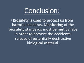 Conclusion:
•Biosafety is used to protect us from
harmful incidents. Monitoring of the
biosafety standards must be met by labs
in order to prevent the accidental
release of potentially destructive
biological material.
 
