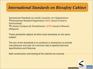 International Standards on Biosafety CabinetInternational Standards on Biosafety Cabinet
International Standards are mainly issued by two Organisations:
International Standard Organisation (ISO), based in Geneva
(Switzerland),
Comitee Europeen de Normalisation (CEN) based in Brussels
(Belgium).
These standards replace all other local standards on the same
subject.
The aim of the standards is to construct a mechanism to provide
manufacturer and user of a common site to specify technical
specifications and features.
Both construction and testing of the cabinet are covered
 