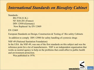 International Standards on Biosafety CabinetInternational Standards on Biosafety Cabinet
Standards:
BS-5726 (U.K.)
NF X44-201 (France)
DIN 12950 (Germany)
Now Replaced by EN 12469
EN 12469
European Standards on Design, Construction & Testing of Bio safety Cabinets
In addition to comply DIN 12980 for safety handling of cytotoxic drugs
NSF-49 (National Sanitation Foundation)
In the USA the NSF-49, was one of the first standards on this subject and was the
reference point for a lot of manufacturers. NSF is an independent organisation that
works as neutral agency to help on the problems that could affect to public health
and environment protection.
Was published in 1976.
 