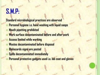 S.M.P:
Standard microbiological practices are observed
 Personal hygiene i.e. hand washing with liquid saops

 Mouth pipetting prohibited

 Work surface decontaminated before and after work

 Access limited while working

 Wastes decontaminated before disposal

 Biohazards signs are posted

 Spills decontaminated immediately

 Personal protective gadgets used i.e. lab coat and gloves
 