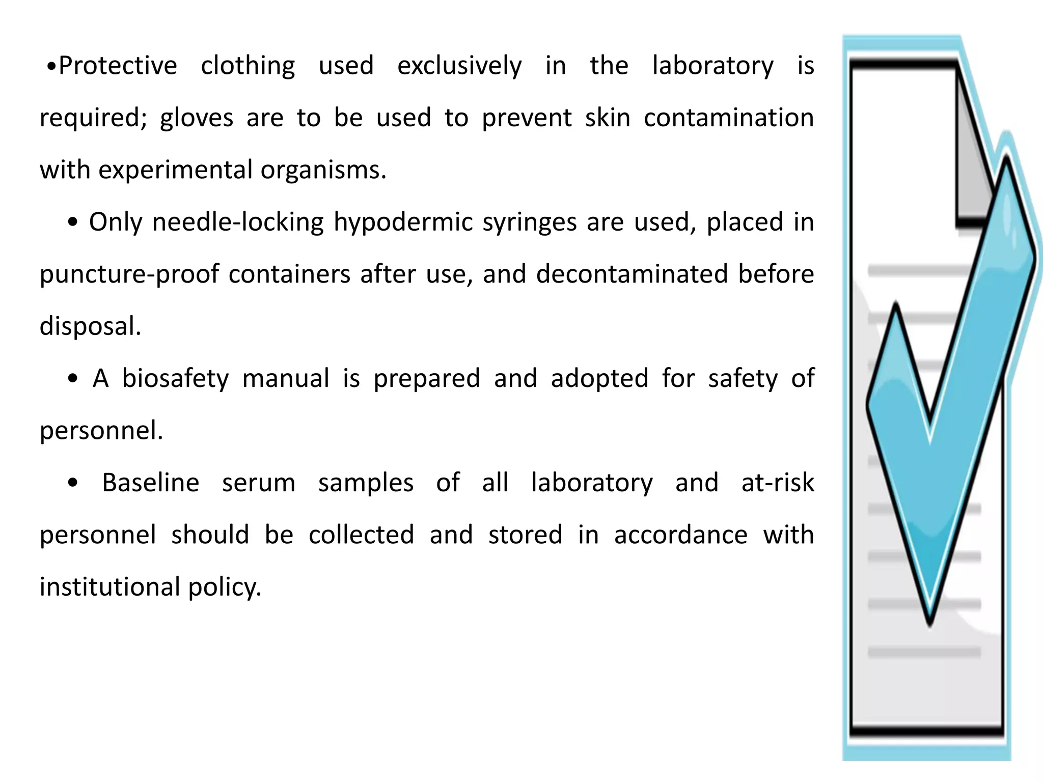 •Protective clothing used exclusively in the laboratory is
required; gloves are to be used to prevent skin contamination
with experimental organisms.
• Only needle-locking hypodermic syringes are used, placed in
puncture-proof containers after use, and decontaminated before
disposal.
• A biosafety manual is prepared and adopted for safety of
personnel.
• Baseline serum samples of all laboratory and at-risk
personnel should be collected and stored in accordance with
institutional policy.
 