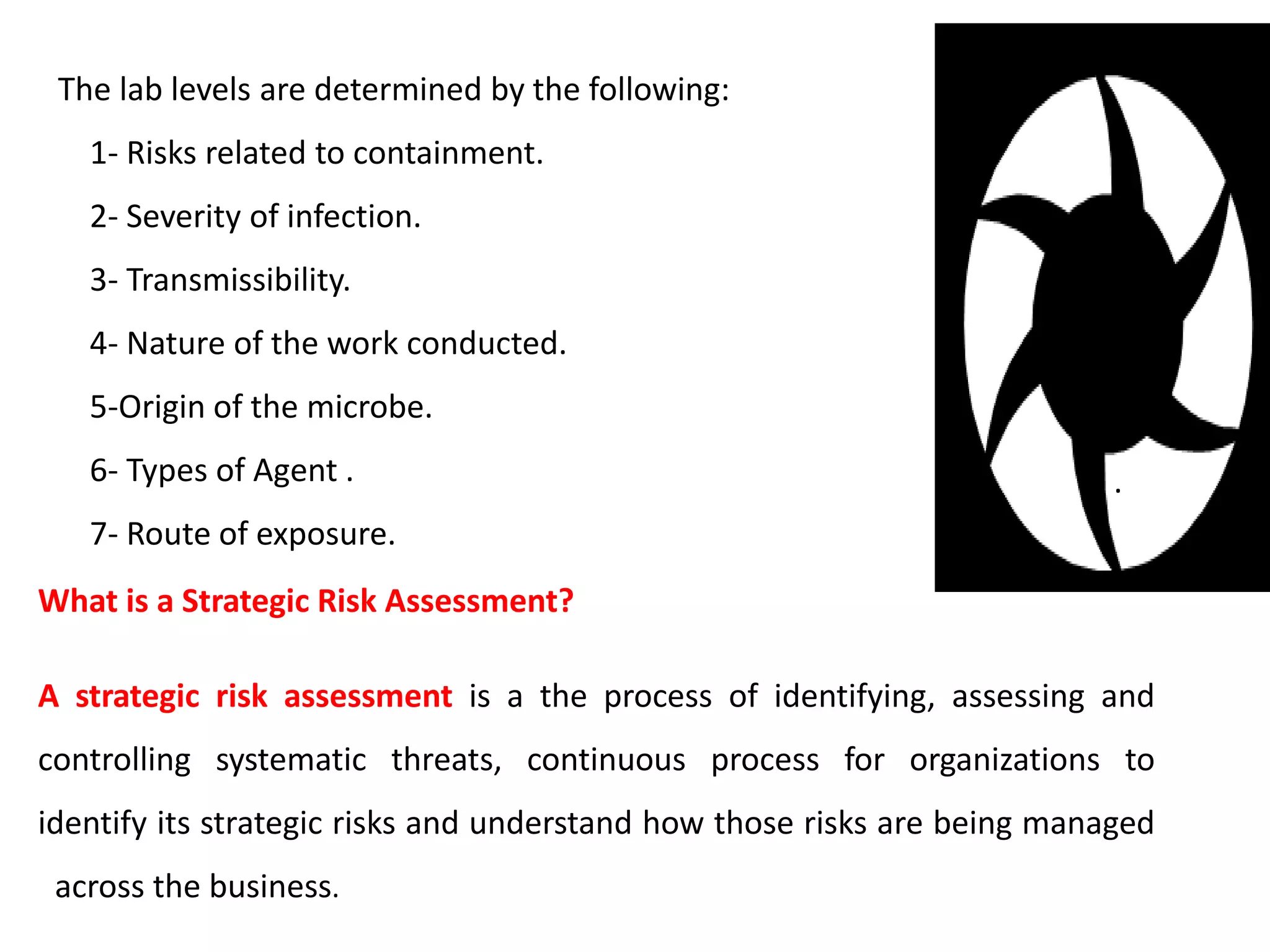 .
.
The lab levels are determined by the following:
1- Risks related to containment.
2- Severity of infection.
3- Transmissibility.
4- Nature of the work conducted.
5-Origin of the microbe.
6- Types of Agent .
7- Route of exposure.
What is a Strategic Risk Assessment?
A strategic risk assessment is a the process of identifying, assessing and
controlling systematic threats, continuous process for organizations to
identify its strategic risks and understand how those risks are being managed
across the business.
 