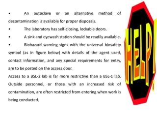 • An autoclave or an alternative method of
decontamination is available for proper disposals.
• The laboratory has self-closing, lockable doors.
• A sink and eyewash station should be readily available.
• Biohazard warning signs with the universal biosafety
symbol (as in figure below) with details of the agent used,
contact information, and any special requirements for entry,
are to be posted on the access door.
Access to a BSL-2 lab is far more restrictive than a BSL-1 lab.
Outside personnel, or those with an increased risk of
contamination, are often restricted from entering when work is
being conducted.
 