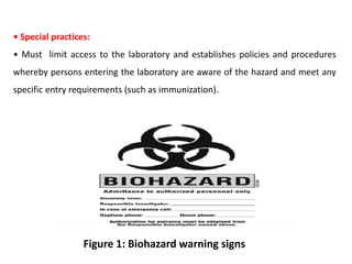 • Special practices:
• Must limit access to the laboratory and establishes policies and procedures
whereby persons entering the laboratory are aware of the hazard and meet any
specific entry requirements (such as immunization).
Figure 1: Biohazard warning signs
 