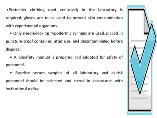 •Protective clothing used exclusively in the laboratory is
required; gloves are to be used to prevent skin contamination
with experimental organisms.
• Only needle-locking hypodermic syringes are used, placed in
puncture-proof containers after use, and decontaminated before
disposal.
• A biosafety manual is prepared and adopted for safety of
personnel.
• Baseline serum samples of all laboratory and at-risk
personnel should be collected and stored in accordance with
institutional policy.
 