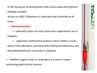A self closing set of locking doors with access away from general
building corridors.
Access to a BSL-3 laboratory is restricted and controlled at all
times.
• Special practices:
• Laboratory doors are kept close when experiments are in
progress.
• Laboratory clothing that protects street clothes is to be
worn in the laboratory, removed when exiting the laboratory, and
decontaminated prior to laundry or disposal.
• Molded surgical masks or respirators are worn in rooms
containing experimental animals.
 