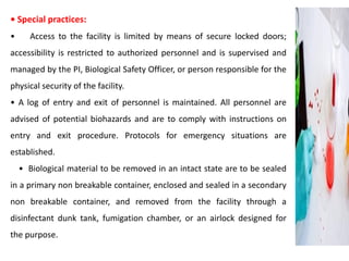 • Special practices:
• Access to the facility is limited by means of secure locked doors;
accessibility is restricted to authorized personnel and is supervised and
managed by the PI, Biological Safety Officer, or person responsible for the
physical security of the facility.
• A log of entry and exit of personnel is maintained. All personnel are
advised of potential biohazards and are to comply with instructions on
entry and exit procedure. Protocols for emergency situations are
established.
• Biological material to be removed in an intact state are to be sealed
in a primary non breakable container, enclosed and sealed in a secondary
non breakable container, and removed from the facility through a
disinfectant dunk tank, fumigation chamber, or an airlock designed for
the purpose.
 
