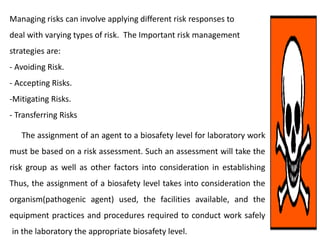 Managing risks can involve applying different risk responses to
deal with varying types of risk. The Important risk management
strategies are:
- Avoiding Risk.
- Accepting Risks.
-Mitigating Risks.
- Transferring Risks
The assignment of an agent to a biosafety level for laboratory work
must be based on a risk assessment. Such an assessment will take the
risk group as well as other factors into consideration in establishing
Thus, the assignment of a biosafety level takes into consideration the
organism(pathogenic agent) used, the facilities available, and the
equipment practices and procedures required to conduct work safely
in the laboratory the appropriate biosafety level.
 