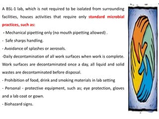 A BSL-1 lab, which is not required to be isolated from surrounding
facilities, houses activities that require only standard microbial
practices, such as:
- Mechanical pipetting only (no mouth pipetting allowed) .
- Safe sharps handling.
- Avoidance of splashes or aerosols.
-Daily decontamination of all work surfaces when work is complete.
Work surfaces are decontaminated once a day, all liquid and solid
wastes are decontaminated before disposal.
- Prohibition of food, drink and smoking materials in lab setting
- Personal - protective equipment, such as; eye protection, gloves
and a lab coat or gown.
- Biohazard signs.
 