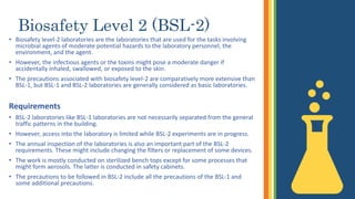 Biosafety Level 2 (BSL-2)
• Biosafety level-2 laboratories are the laboratories that are used for the tasks involving
microbial agents of moderate potential hazards to the laboratory personnel, the
environment, and the agent.
• However, the infectious agents or the toxins might pose a moderate danger if
accidentally inhaled, swallowed, or exposed to the skin.
• The precautions associated with biosafety level-2 are comparatively more extensive than
BSL-1, but BSL-1 and BSL-2 laboratories are generally considered as basic laboratories.
Requirements
• BSL-2 laboratories like BSL-1 laboratories are not necessarily separated from the general
traffic patterns in the building.
• However, access into the laboratory is limited while BSL-2 experiments are in progress.
• The annual inspection of the laboratories is also an important part of the BSL-2
requirements. These might include changing the filters or replacement of some devices.
• The work is mostly conducted on sterilized bench tops except for some processes that
might form aerosols. The latter is conducted in safety cabinets.
• The precautions to be followed in BSL-2 include all the precautions of the BSL-1 and
some additional precautions.
 