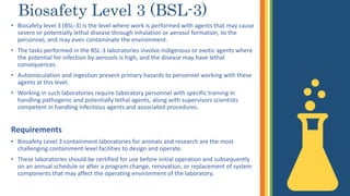 Biosafety Level 3 (BSL-3)
• Biosafety level 3 (BSL-3) is the level where work is performed with agents that may cause
severe or potentially lethal disease through inhalation or aerosol formation, to the
personnel, and may even contaminate the environment.
• The tasks performed in the BSL-3 laboratories involve indigenous or exotic agents where
the potential for infection by aerosols is high, and the disease may have lethal
consequences.
• Autoinoculation and ingestion present primary hazards to personnel working with these
agents at this level.
• Working in such laboratories require laboratory personnel with specific training in
handling pathogenic and potentially lethal agents, along with supervisors scientists
competent in handling infectious agents and associated procedures.
Requirements
• Biosafety Level 3 containment laboratories for animals and research are the most
challenging containment level facilities to design and operate.
• These laboratories should be certified for use before initial operation and subsequently
on an annual schedule or after a program change, renovation, or replacement of system
components that may affect the operating environment of the laboratory.
 