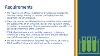Requirements
• The requirements of BSL-4 laboratories are extensive with specific
laboratory design, training procedures, and highly protective
equipment and personal gears.
• These laboratories should be certified for use before initial operation
and subsequently on an annual schedule or after a program change,
renovation, or replacement of system components that may affect the
operating environment of the laboratory.
• BSL-4 laboratories are also termed the maximum containment
laboratories as they have secondary barriers to prevent hazardous
materials from escaping into the environment.
• The BSL-4 laboratories should follow the requirements of all BSL-1,
BSL-2, and BSL-3, along with additional specific precautions.
 