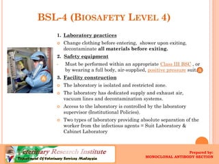 BSL-4 (BIOSAFETYLEVEL4) 
1.Laboratory practices 
Change clothing before entering,shower upon exiting, decontaminate all materials before exiting. 2. Safety equipment 
•Must be performed within an appropriate Class III BSC, or by wearing a full body, air-supplied, positive pressuresuit. 
3.Facility construction 
The laboratory is isolated and restricted zone. 
The laboratory has dedicated supply and exhaust air, vacuum lines and decontamination systems. 
Access to the laboratory is controlled by the laboratory supervisor (Institutional Policies). 
Two types of laboratory providing absolute separation of the worker from the infectious agents = Suit Laboratory & Cabinet Laboratory 
A 
Prepared by: 
MONOCLONAL ANTIBODY SECTION  