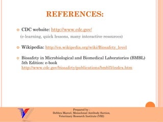 REFERENCES: 
CDC website: http://www.cdc.gov/ 
(e-learning, quick lessons, many interactive resources) 
Wikipedia: http://en.wikipedia.org/wiki/Biosafety_level 
Biosafetyin Microbiological and Biomedical Laboratories (BMBL) 5th Edition: e-book http://www.cdc.gov/biosafety/publications/bmbl5/index.htm 
Prepared by : 
DebbraMarcel, Monoclonal Antibody Section, 
Veterinary Research Institute (VRI) 