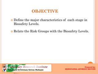 OBJECTIVE 
Define the major characteristics of each stage in BiosafetyLevels. 
Relate the Risk Groups with the BiosafetyLevels. 
Prepared by : 
DebbraMarcel, Monoclonal Antibody Section, 
Veterinary Research Institute (VRI) 
Prepared by: 
MONOCLONAL ANTIBODY SECTION  