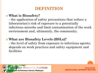DEFINITION 
What is Biosafety? -the application of safety precautions that reduce a laboratorian’srisk of exposure to a potentially infectious microbe and limit contamination of the work environment and, ultimately, the community. 
What are BiosafetyLevels (BSLs)? -the level of safety from exposure to infectious agents; depends on work practices and safety equipment and facilities 
Prepared by: 
MONOCLONAL ANTIBODY SECTION  
