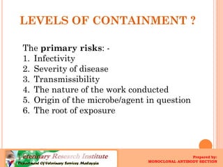 LEVELS OF CONTAINMENT ? 
The primary risks: - 
1.Infectivity 
2.Severity of disease 
3.Transmissibility 
4.The nature of the work conducted 
5.Origin of the microbe/agent in question 
6.The root of exposure 
Prepared by: 
MONOCLONAL ANTIBODY SECTION  
