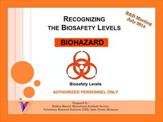 RECOGNIZINGTHEBIOSAFETYLEVELS 
BiosafetyLevels 
AUTHORIZED PERSONNEL ONLY 
Prepared by : 
DebbraMarcel, Monoclonal Antibody Section, 
Veterinary Research Institute (VRI), Ipoh, Perak, Malaysia  