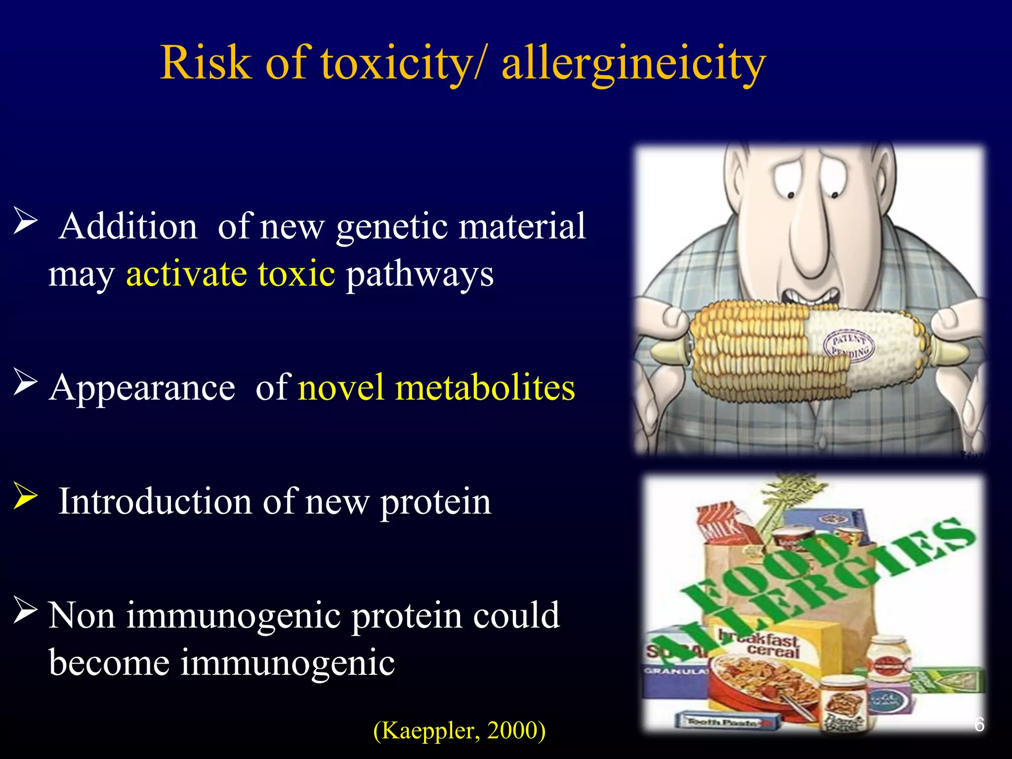 6
Risk of toxicity/ allergineicity
 Addition of new genetic material
may activate toxic pathways
 Appearance of novel metabolites
 Introduction of new protein
 Non immunogenic protein could
become immunogenic
6(Kaeppler, 2000)
 