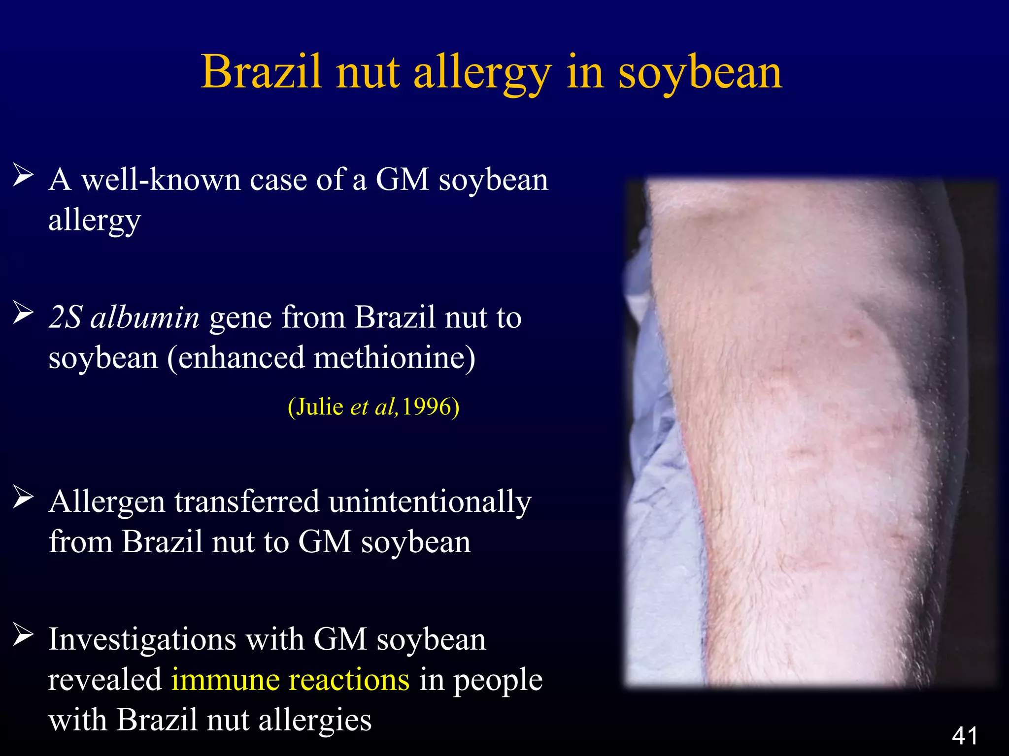 Brazil nut allergy in soybean
 A well-known case of a GM soybean
allergy
 2S albumin gene from Brazil nut to
soybean (enhanced methionine)
(Julie et al,1996)
 Allergen transferred unintentionally
from Brazil nut to GM soybean
 Investigations with GM soybean
revealed immune reactions in people
with Brazil nut allergies 41
 
