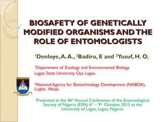 BIOSAFETY OF GENETICALLYBIOSAFETY OF GENETICALLY
MODIFIED ORGANISMS ANDTHEMODIFIED ORGANISMS ANDTHE
ROLE OF ENTOMOLOGISTSROLE OF ENTOMOLOGISTS
1
Denloye,A.A., 2
Badiru, E and 2
Yusuf, H. O.
1
Department of Zoology and Environmental Biology
Lagos State University Ojo, Lagos.
2
National Agency for Biotechnology Development (NABDA),
Lugbe, Abuja.
Presented at the 46th
Annual Conference of the Entomological
Society of Nigeria (ESN) 6th
– 9th
October, 2015 at the
University of Lagos, Lagos, Nigeria.
F O R T R U T H A N D S E R V I C E
 