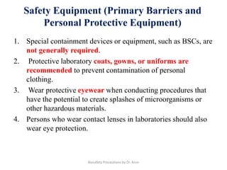 Safety Equipment (Primary Barriers and
Personal Protective Equipment)
1. Special containment devices or equipment, such as BSCs, are
not generally required.
2. Protective laboratory coats, gowns, or uniforms are
recommended to prevent contamination of personal
clothing.
3. Wear protective eyewear when conducting procedures that
have the potential to create splashes of microorganisms or
other hazardous materials.
4. Persons who wear contact lenses in laboratories should also
wear eye protection.
Biosafety Precautions by Dr. Arun
 