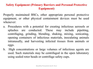 Safety Equipment (Primary Barriers and Personal Protective
Equipment)
Properly maintained BSCs, other appropriate personal protective
equipment, or other physical containment devices must be used
whenever:
a. Procedures with a potential for creating infectious aerosols or
splashes are conducted. These may include pipetting,
centrifuging, grinding, blending, shaking, mixing, sonicating,
opening containers of infectious materials, inoculating animals
intranasally, and harvesting infected tissues from animals or
eggs.
b. High concentrations or large volumes of infectious agents are
used. Such materials may be centrifuged in the open laboratory
using sealed rotor heads or centrifuge safety cups.
Biosafety Precautions by Dr. Arun
 