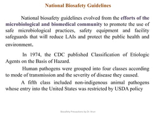National biosafety guidelines evolved from the efforts of the
microbiological and biomedical community to promote the use of
safe microbiological practices, safety equipment and facility
safeguards that will reduce LAIs and protect the public health and
environment.
In 1974, the CDC published Classification of Etiologic
Agents on the Basis of Hazard.
Human pathogens were grouped into four classes according
to mode of transmission and the severity of disease they caused.
A fifth class included non-indigenous animal pathogens
whose entry into the United States was restricted by USDA policy
National Biosafety Guidelines
Biosafety Precautions by Dr. Arun
 