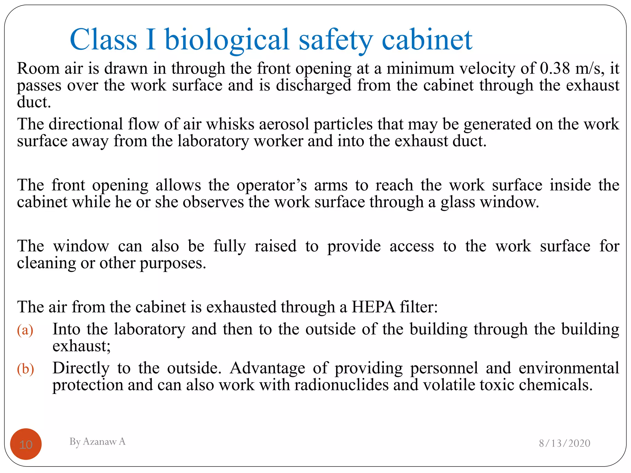 Class I biological safety cabinet
8/13/2020ByAzanawA10
Room air is drawn in through the front opening at a minimum velocity of 0.38 m/s, it
passes over the work surface and is discharged from the cabinet through the exhaust
duct.
The directional flow of air whisks aerosol particles that may be generated on the work
surface away from the laboratory worker and into the exhaust duct.
The front opening allows the operator’s arms to reach the work surface inside the
cabinet while he or she observes the work surface through a glass window.
The window can also be fully raised to provide access to the work surface for
cleaning or other purposes.
The air from the cabinet is exhausted through a HEPA filter:
(a) Into the laboratory and then to the outside of the building through the building
exhaust;
(b) Directly to the outside. Advantage of providing personnel and environmental
protection and can also work with radionuclides and volatile toxic chemicals.
 