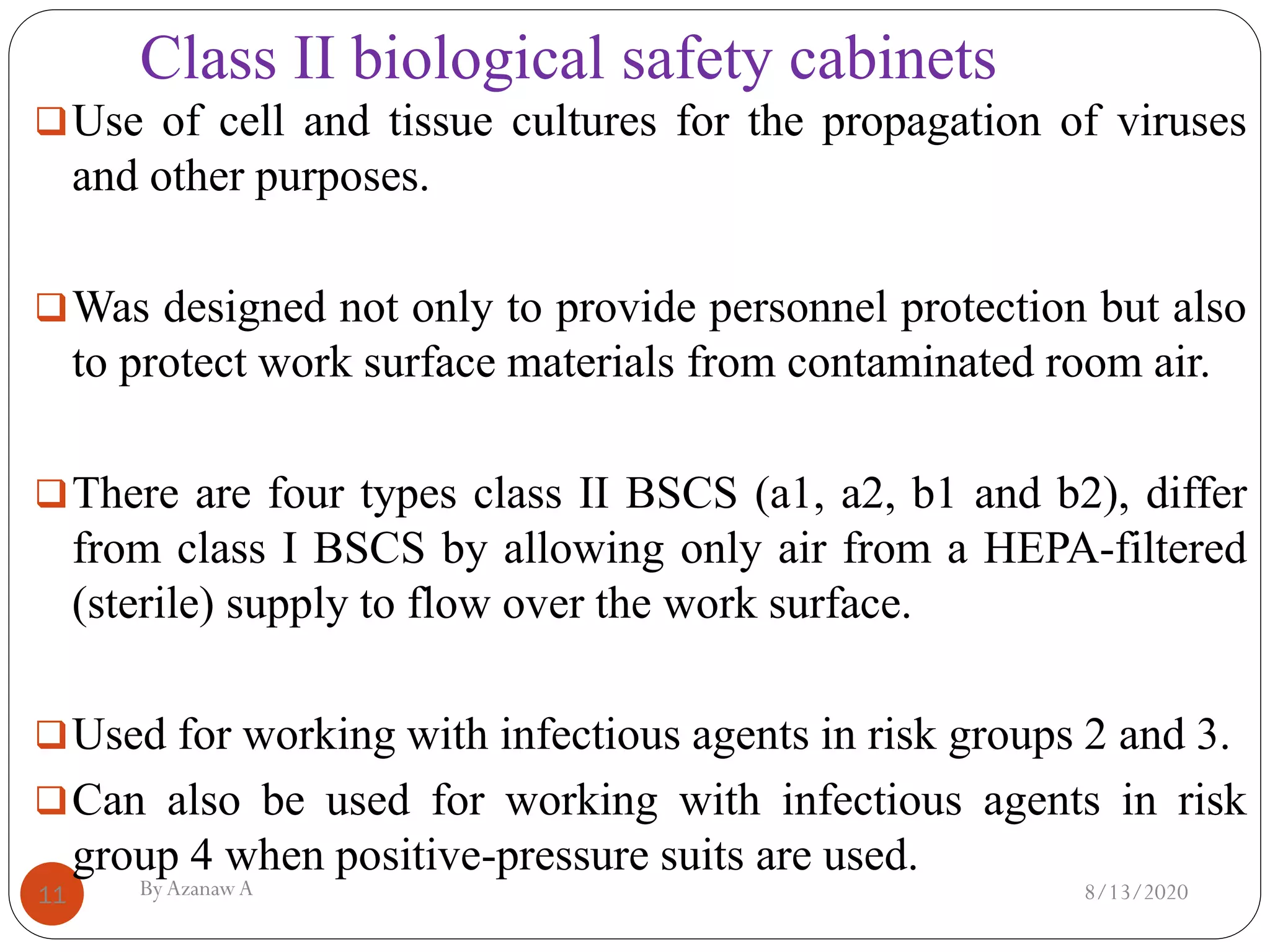 Class II biological safety cabinets
8/13/2020ByAzanawA11
❑Use of cell and tissue cultures for the propagation of viruses
and other purposes.
❑Was designed not only to provide personnel protection but also
to protect work surface materials from contaminated room air.
❑There are four types class II BSCS (a1, a2, b1 and b2), differ
from class I BSCS by allowing only air from a HEPA-filtered
(sterile) supply to flow over the work surface.
❑Used for working with infectious agents in risk groups 2 and 3.
❑Can also be used for working with infectious agents in risk
group 4 when positive-pressure suits are used.
 