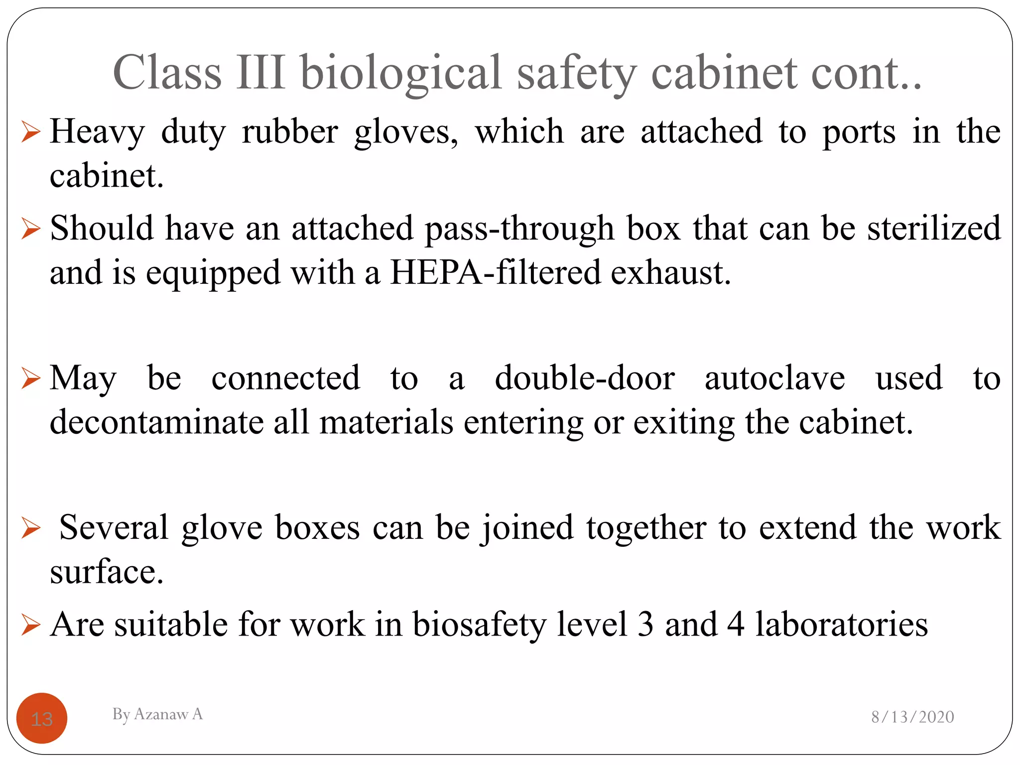 Class III biological safety cabinet cont..
8/13/2020ByAzanawA13
➢ Heavy duty rubber gloves, which are attached to ports in the
cabinet.
➢ Should have an attached pass-through box that can be sterilized
and is equipped with a HEPA-filtered exhaust.
➢ May be connected to a double-door autoclave used to
decontaminate all materials entering or exiting the cabinet.
➢ Several glove boxes can be joined together to extend the work
surface.
➢ Are suitable for work in biosafety level 3 and 4 laboratories
 