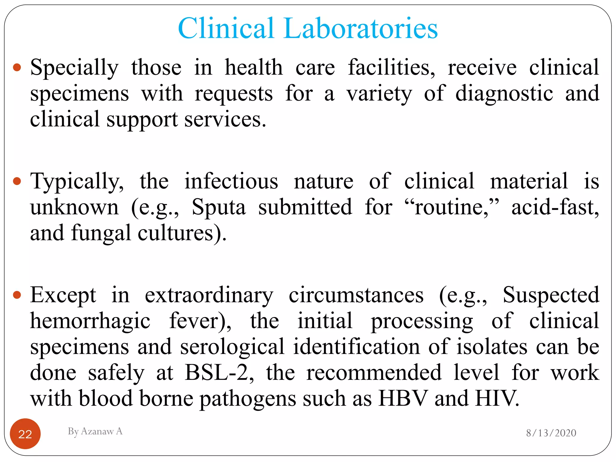 Clinical Laboratories
8/13/2020ByAzanawA22
 Specially those in health care facilities, receive clinical
specimens with requests for a variety of diagnostic and
clinical support services.
 Typically, the infectious nature of clinical material is
unknown (e.g., Sputa submitted for “routine,” acid-fast,
and fungal cultures).
 Except in extraordinary circumstances (e.g., Suspected
hemorrhagic fever), the initial processing of clinical
specimens and serological identification of isolates can be
done safely at BSL-2, the recommended level for work
with blood borne pathogens such as HBV and HIV.
 