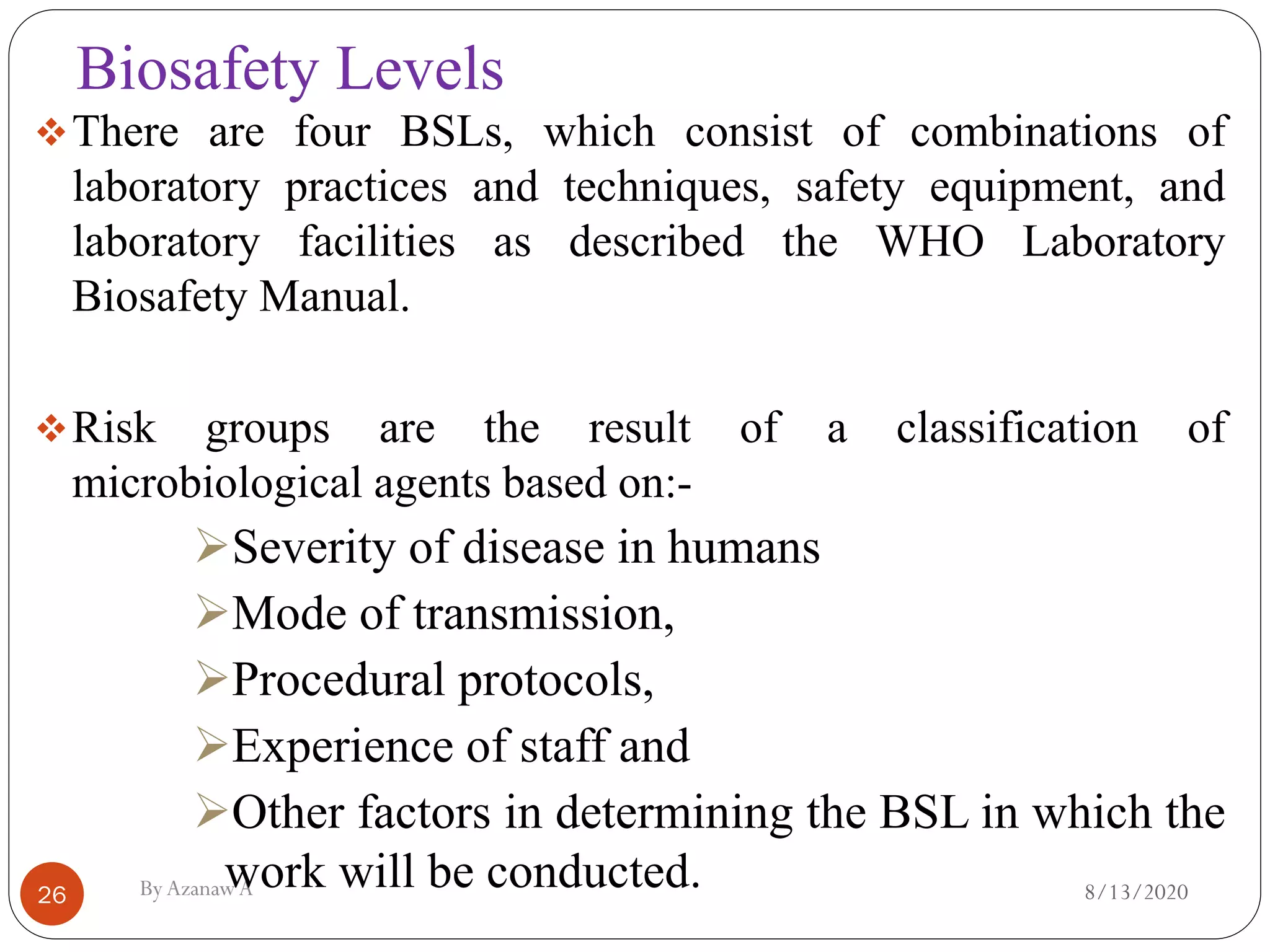 Biosafety Levels
8/13/2020ByAzanawA26
❖There are four BSLs, which consist of combinations of
laboratory practices and techniques, safety equipment, and
laboratory facilities as described the WHO Laboratory
Biosafety Manual.
❖Risk groups are the result of a classification of
microbiological agents based on:-
➢Severity of disease in humans
➢Mode of transmission,
➢Procedural protocols,
➢Experience of staff and
➢Other factors in determining the BSL in which the
work will be conducted.
 