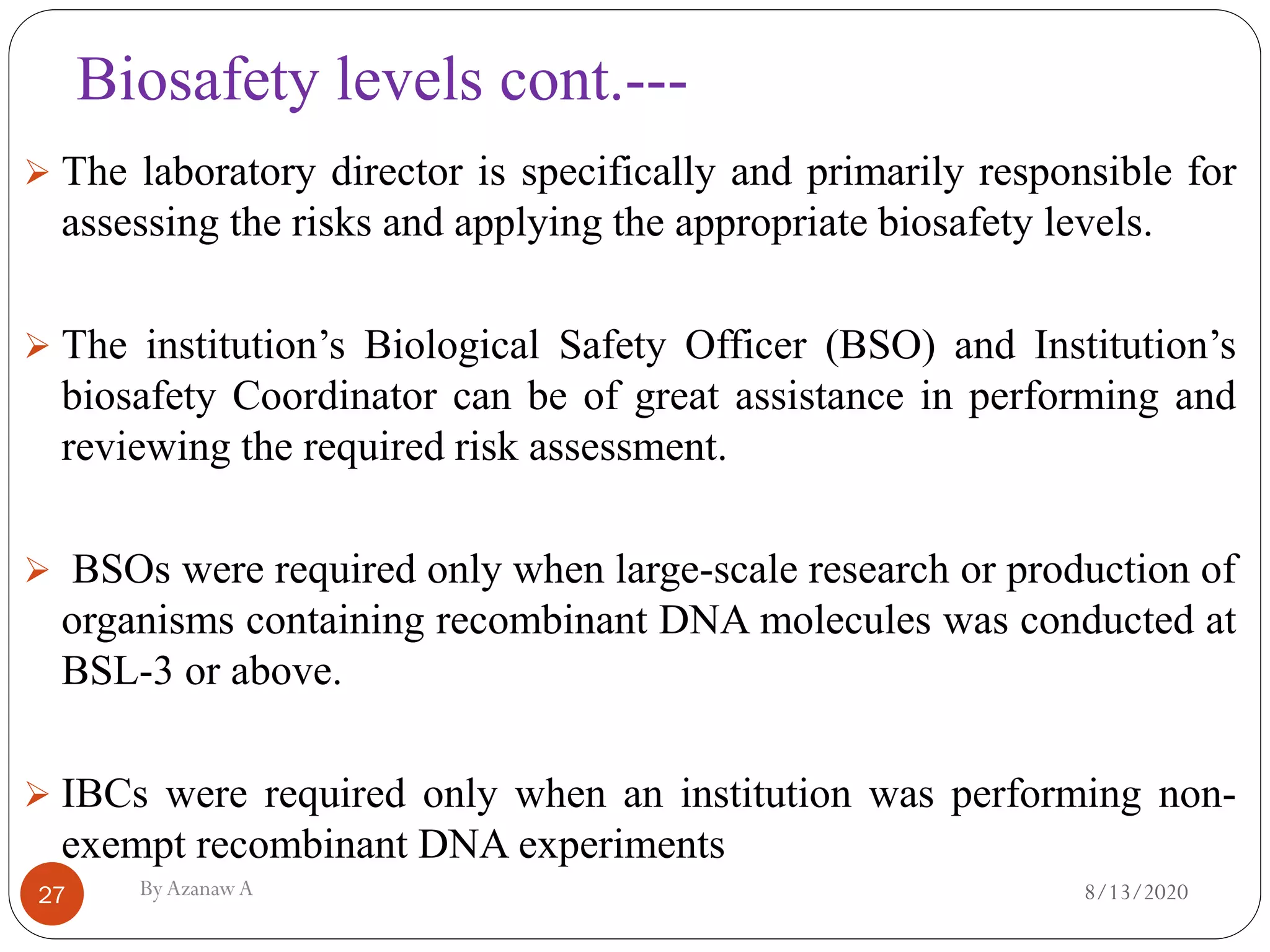 Biosafety levels cont.---
8/13/2020ByAzanawA27
➢ The laboratory director is specifically and primarily responsible for
assessing the risks and applying the appropriate biosafety levels.
➢ The institution’s Biological Safety Officer (BSO) and Institution’s
biosafety Coordinator can be of great assistance in performing and
reviewing the required risk assessment.
➢ BSOs were required only when large-scale research or production of
organisms containing recombinant DNA molecules was conducted at
BSL-3 or above.
➢ IBCs were required only when an institution was performing non-
exempt recombinant DNA experiments
 