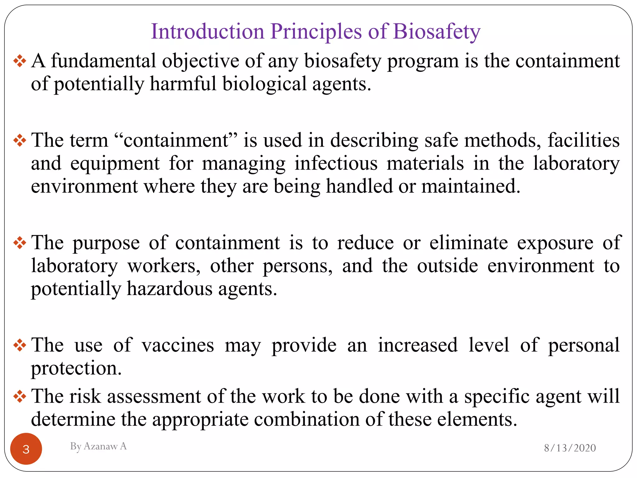 8/13/2020ByAzanawA3
Introduction Principles of Biosafety
❖ A fundamental objective of any biosafety program is the containment
of potentially harmful biological agents.
❖ The term “containment” is used in describing safe methods, facilities
and equipment for managing infectious materials in the laboratory
environment where they are being handled or maintained.
❖ The purpose of containment is to reduce or eliminate exposure of
laboratory workers, other persons, and the outside environment to
potentially hazardous agents.
❖ The use of vaccines may provide an increased level of personal
protection.
❖ The risk assessment of the work to be done with a specific agent will
determine the appropriate combination of these elements.
 