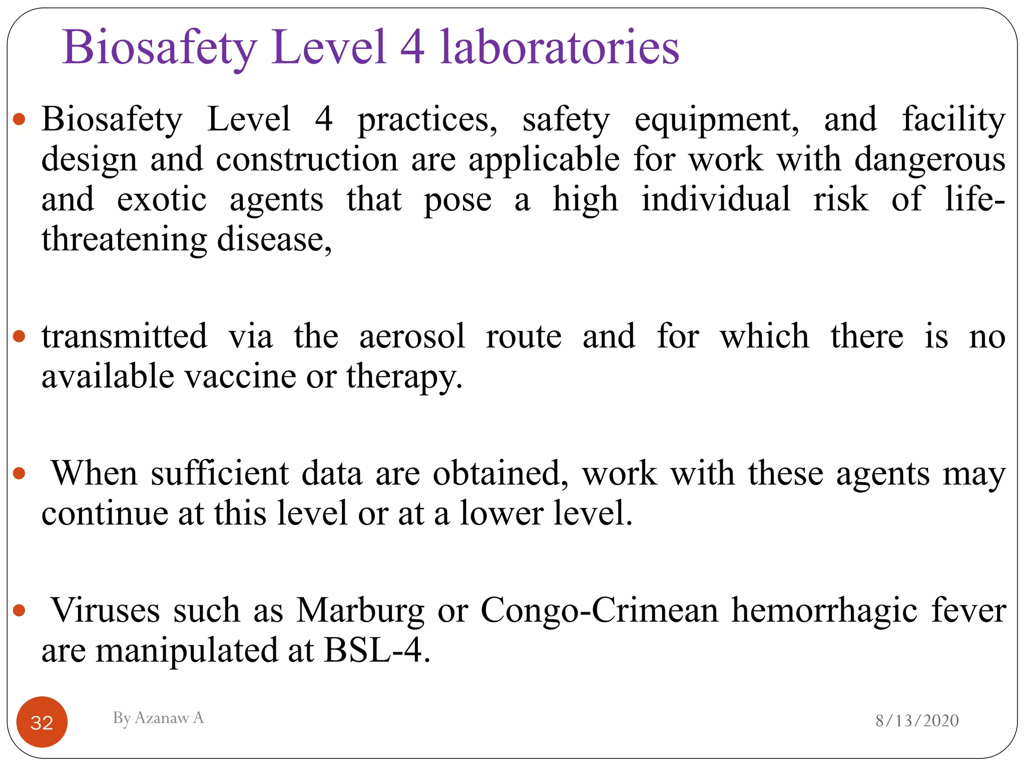 Biosafety Level 4 laboratories
8/13/2020ByAzanawA32
 Biosafety Level 4 practices, safety equipment, and facility
design and construction are applicable for work with dangerous
and exotic agents that pose a high individual risk of life-
threatening disease,
 transmitted via the aerosol route and for which there is no
available vaccine or therapy.
 When sufficient data are obtained, work with these agents may
continue at this level or at a lower level.
 Viruses such as Marburg or Congo-Crimean hemorrhagic fever
are manipulated at BSL-4.
 