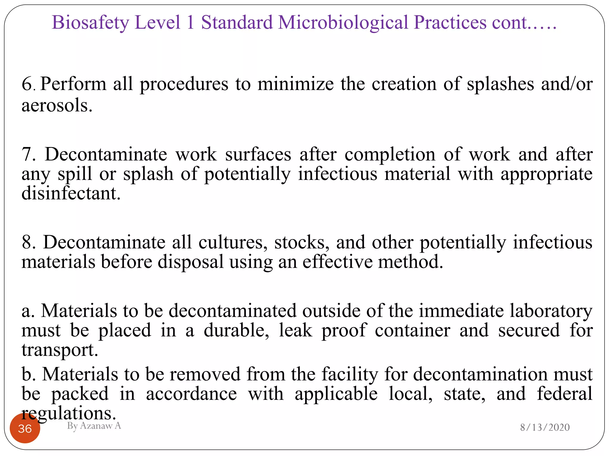 Biosafety Level 1 Standard Microbiological Practices cont.….
8/13/2020ByAzanawA36
6. Perform all procedures to minimize the creation of splashes and/or
aerosols.
7. Decontaminate work surfaces after completion of work and after
any spill or splash of potentially infectious material with appropriate
disinfectant.
8. Decontaminate all cultures, stocks, and other potentially infectious
materials before disposal using an effective method.
a. Materials to be decontaminated outside of the immediate laboratory
must be placed in a durable, leak proof container and secured for
transport.
b. Materials to be removed from the facility for decontamination must
be packed in accordance with applicable local, state, and federal
regulations.
 