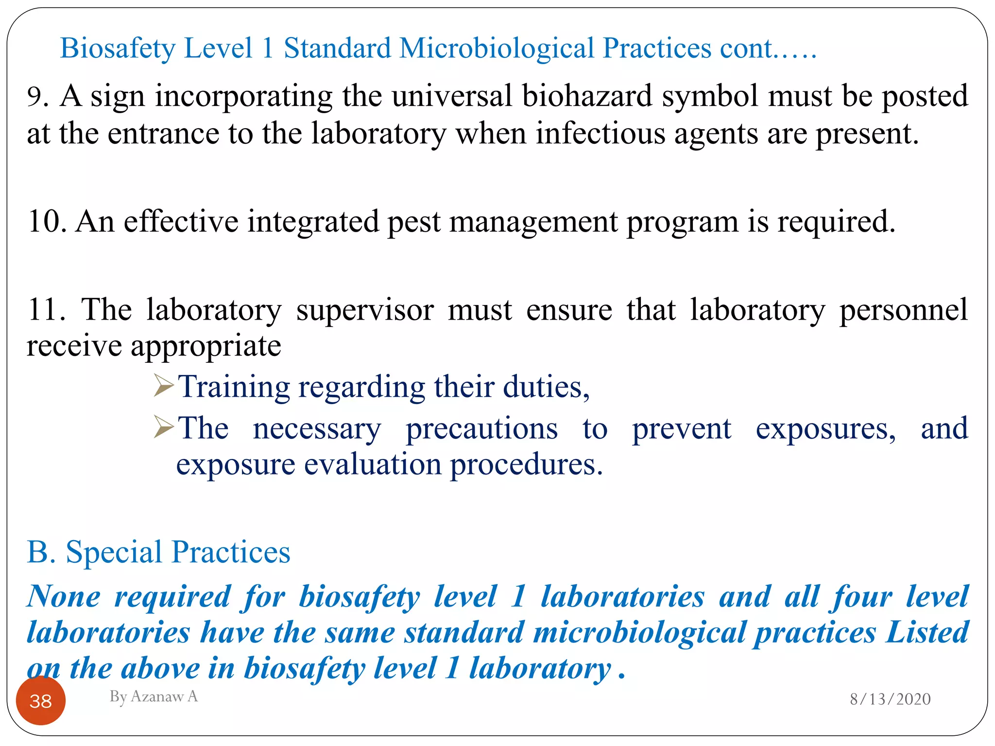 Biosafety Level 1 Standard Microbiological Practices cont.….
8/13/2020ByAzanawA38
9. A sign incorporating the universal biohazard symbol must be posted
at the entrance to the laboratory when infectious agents are present.
10. An effective integrated pest management program is required.
11. The laboratory supervisor must ensure that laboratory personnel
receive appropriate
➢Training regarding their duties,
➢The necessary precautions to prevent exposures, and
exposure evaluation procedures.
B. Special Practices
None required for biosafety level 1 laboratories and all four level
laboratories have the same standard microbiological practices Listed
on the above in biosafety level 1 laboratory .
 